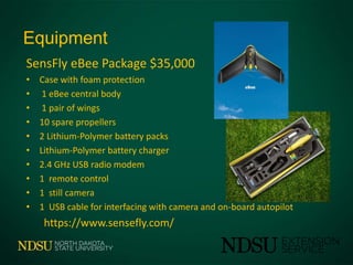 Equipment
SensFly eBee Package $35,000
• Case with foam protection
• 1 eBee central body
• 1 pair of wings
• 10 spare propellers
• 2 Lithium-Polymer battery packs
• Lithium-Polymer battery charger
• 2.4 GHz USB radio modem
• 1 remote control
• 1 still camera
• 1 USB cable for interfacing with camera and on-board autopilot
https://www.sensefly.com/
 