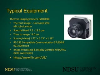 Typical Equipment
Thermal Imaging Camera ($10,000)
• Thermal Imager - Uncooled VOx
Microbolometer
• Spectral Band 7.5 - 13.5 μm
• Time to Image ~4.0 sec
• Size (w/o lens) 1.75" x 1.75" x 1.18"
• RS-232 Compatible Communication 57,600 &
921,600 baud
• Image Processing & Display Controls NTSC/PAL
(field switchable)
• http://www.flir.com/US/
 