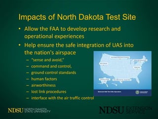 Impacts of North Dakota Test Site
• Allow the FAA to develop research and
operational experiences
• Help ensure the safe integration of UAS into
the nation's airspace
– “sense and avoid,”
– command and control,
– ground control standards
– human factors
– airworthiness
– lost link procedures
– interface with the air traffic control
 