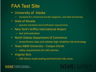 FAA Test Site
• University of Alaska
• standards for unmanned aircraft categories, and state monitoring
• State of Nevada
– operator standards and certification requirements
• New York’s Griffiss International Airport
– test and evaluation
• North Dakota Department of Commerce
– airworthiness data and validate high reliability link technology
• Texas A&M University – Corpus Christi
– safety requirements for UAS vehicles
• Virginia Tech
– UAS failure mode testing and technical risks areas
 