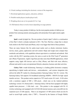 6. E-book readings (including the electronic version of the magazine)
7. Download applications (games, education, utilities)
8. Portable media players (media player tool)
9. Weighing about one or two pounds (0.5 to 1 kg)
10. Old batteries three to twelve hours depending on usage patterns

Today is many product of tablet pc, but the most popular product of tablet pc are
product from samsung namely samsung galaxy tab and product from apple namely apple
ipad.
Ipad is made byApple Inc. The new product of ipad is Ipad 3 which is a continuation
of the iPad 2 which is already marketed in 2011. The New iPad has a shape that is almost
look similar to the iPod Touch and iPhone, only it was bigger than both of these products.
There are many features like for audio-visual media such as ebooks (electronic books),
movies, music, games, applications and web content. Shape and weighs more compact than
notebooks and netbooks, with capabilities almost equivalent to a notebook and netbook. iPad
works with the iOS 5 operating system, the same as used on the iPod Touch 4th generation
and iPhone 5thgeneration. Apple's App Store provides more than 600,000 applications, which
supports using Apple iOS devices such as iPod, iPhone, and iPad with more effective,
efficient and useful to carry out operational lifestyle, education, business and other activities.
Galaxy Tab is made bySamsung. Samsung is a leading global electronics company
specializing in digital media and devices , semiconductors , and systems integration also
enliven the tablet PC market by releasing products Samsung Galaxy Tab 10.1 version .The
Samsung Galaxy Tab supports 3G broadband technology HSDPA - HSUPA for high -speed
transfer services . This product carries capactivive TFT touch screen 10.1-inch , 16 M colors
with a resolution support of 800 x 1280 pixels , which runs on the Android platform
technology version 3.0 ( Honeycomb ) . Samsung Galaxy Tab has been equipped with highly
capable brain processor , 1 GHz dual - core . This product is also equipped with Wi -Fi
wireless technology and equipped with 16/32/64 GB internal memory and a microSD slot for
expansion up to 32 GB capacity . There is an integrated 3.15 MP camera which can also be
used to record high- quality video ( 720P ) . Powered by the features of Google Mobile

 