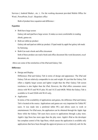 Services ( Android Market , etc. ) . For the working document provided Mobile Office for
Word , PowerPoint, Excel . likepolaris office
Both of product have equation and difference :
Equation
 Both have large screen
Galaxy tab and ipad have large screen. It makes us more comfortable in reading
ebook, games etc.
 Both are tablet pc product
Galaxy tab and ipad are tablet pc product. If ipad made by apple but galaxy tab made
by Samsung.
 Both Can read e-book and office document
both of these product can read e-book and office document like word document, excel
document, etc.
Above are some of the similarities of the iPad and Galaxy Tab.
Difference
 Design and Display
Differences iPad and Galaxy Tab in terms of design and appearance: The iPad and
Galaxy Tab are relatively comparable in size and weight. It's just that the Galaxy Tab
offers a slightly larger screen and lighter weight than the iPad. Galaxy Tab screen
resolution is also higher than the iPad. However, the iPad offers consumers more
choice with Wi-Fi and Wi-Fi plus 3G and 16.32 and 64GB. While the Galaxy Tab is
available in 16 and 32GB with Wi-Fi only.
 Application
In terms of the availability of applications and games, the difference iPad and Galaxy
Tab is located at the source. Applications and games are very important for Tablet PC
users. It was made into a preferred tablet PCs and allows users to work or
entertainment. For iPad users, the application can be obtained through the Apple App
Store while the Galaxy Tab users have access to applications through a play store.
Apple's App Store has more apps than the play store. Apple's iPad as the developer
has complete control of the App Store, which causes the application is available only
applications that have been through the approval process so it is relatively safe for the

 