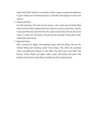 Apple iPad. While Android is very flexible. Allows anyone to upload the application
or game without prior verification process so vulnerable to the dangers of viruses and
malware.
 Camera and Video
For iPad and Galaxy Tab, there are two cameras - one in front and one behind. Dual
camera in both of these products allows for video chat. However, the Galaxy Tab has
a more powerful camera than the iPad. The camera on the Galaxy Tab can also record
videos at a faster rate. The Galaxy Tab also has the advantage of being able to play
Adobe Flash video format.
 Operating System
IPad is powered by Apple's iOS operating system while the Galaxy Tab uses the
Android Honeycomb operating system from Google. This affects the operating
system and application features of each tablet. The iPad comes with Safari web
browser, iTunes, iBooks and Apple's Game Center. The Galaxy Tab comes with
Google search, Gmail, Google Maps, YouTube and other Google products.

 