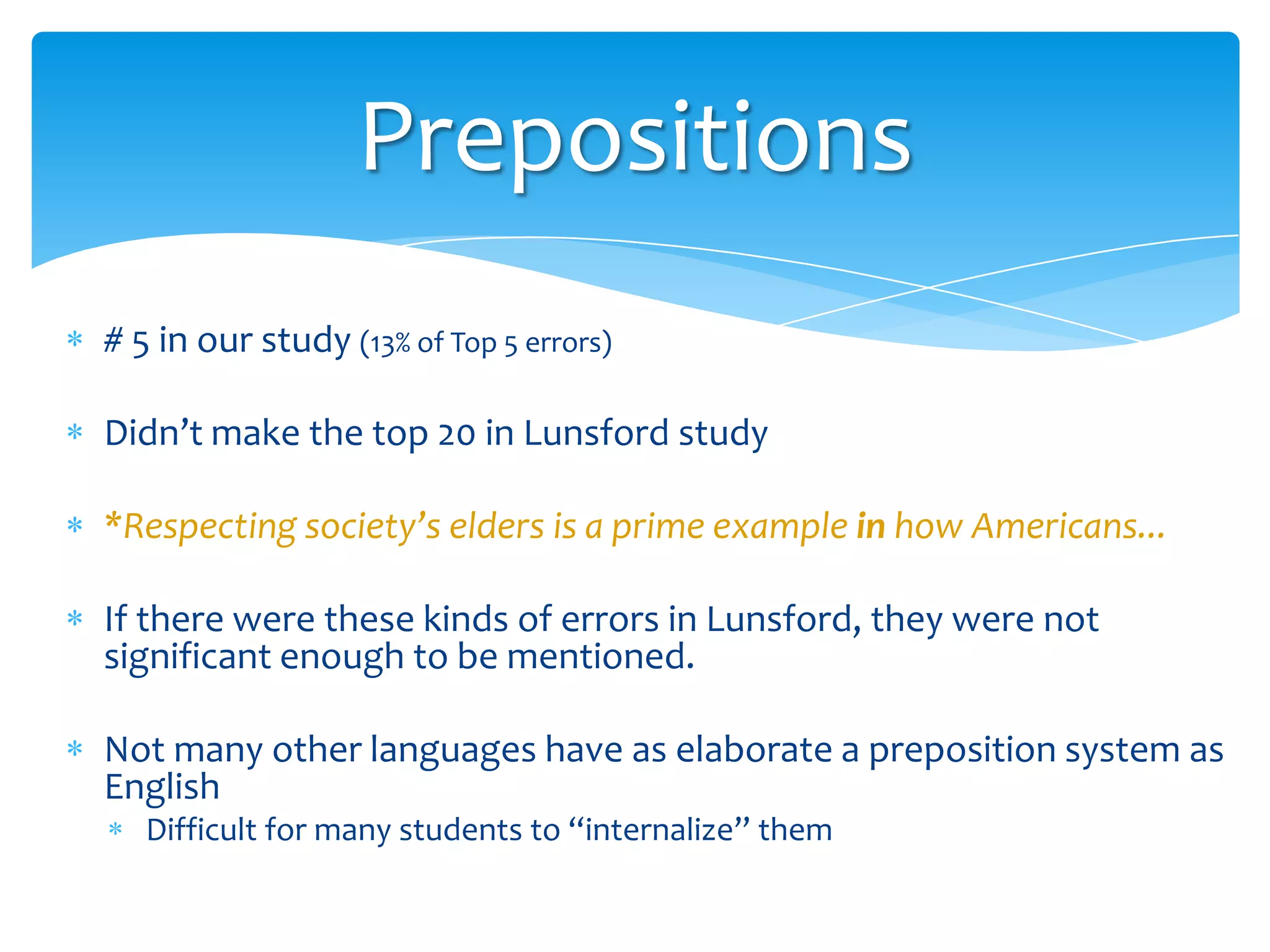Prepositions
# 5 in our study (13% of Top 5 errors)
Didn’t make the top 20 in Lunsford study
*Respecting society’s elders is a prime example in how Americans...
If there were these kinds of errors in Lunsford, they were not
significant enough to be mentioned.

Not many other languages have as elaborate a preposition system as
English
Difficult for many students to “internalize” them

 