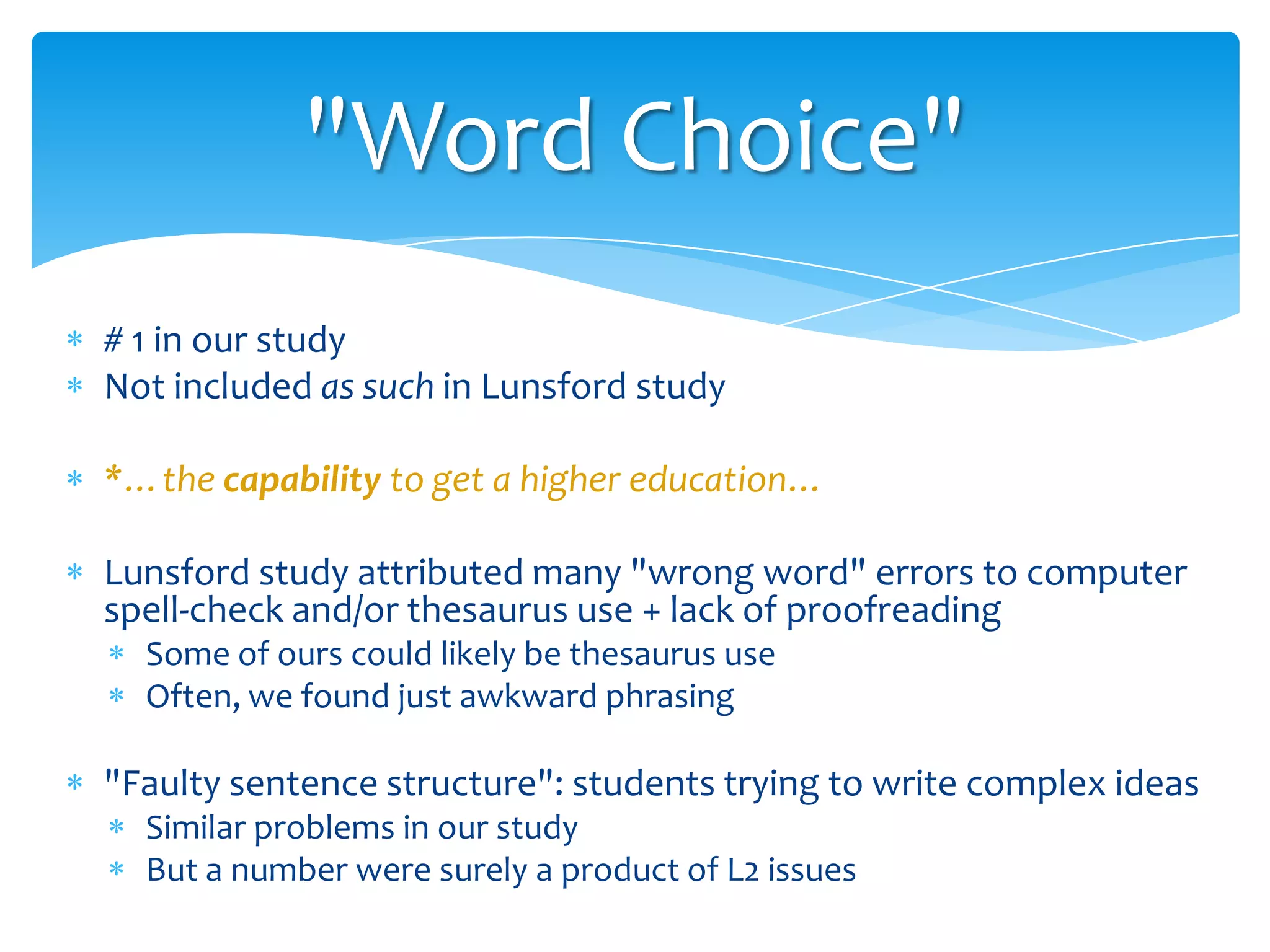 "Word Choice"
# 1 in our study
Not included as such in Lunsford study
*…the capability to get a higher education…
Lunsford study attributed many "wrong word" errors to computer
spell-check and/or thesaurus use + lack of proofreading
Some of ours could likely be thesaurus use
Often, we found just awkward phrasing

"Faulty sentence structure": students trying to write complex ideas
Similar problems in our study
But a number were surely a product of L2 issues

 
