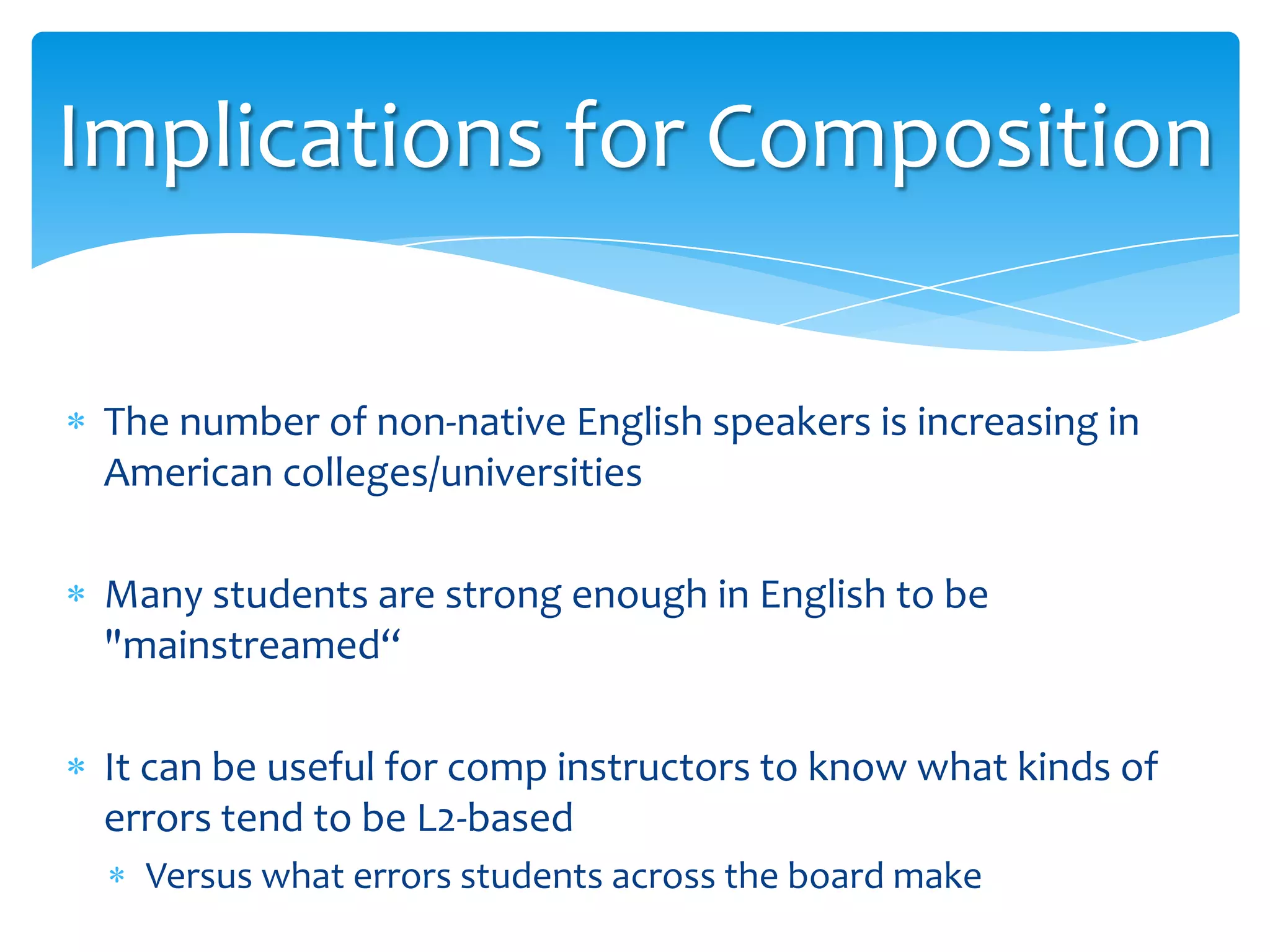 Implications for Composition
The number of non-native English speakers is increasing in
American colleges/universities
Many students are strong enough in English to be
"mainstreamed“

It can be useful for comp instructors to know what kinds of
errors tend to be L2-based
Versus what errors students across the board make

 