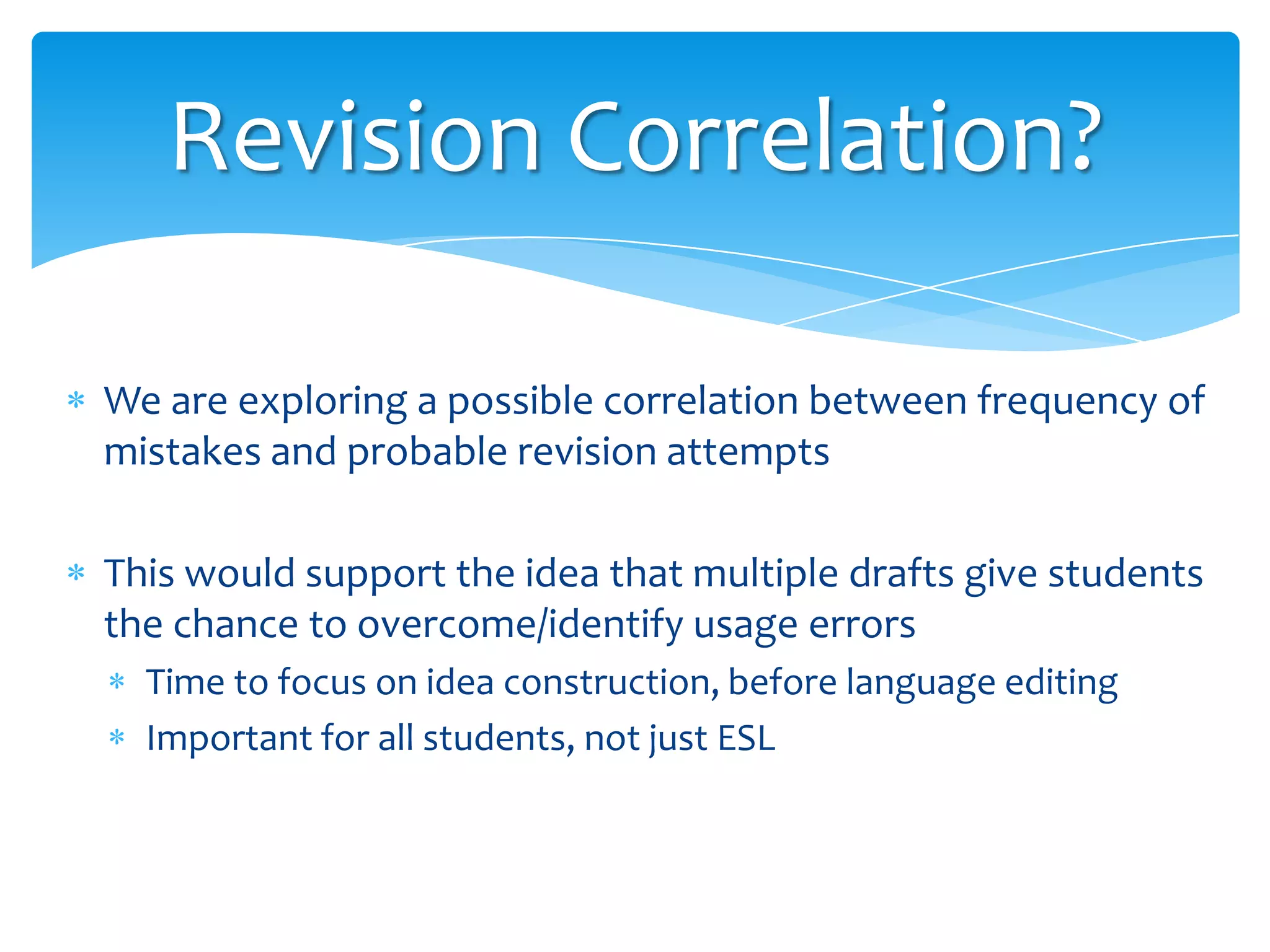 Revision Correlation?
We are exploring a possible correlation between frequency of
mistakes and probable revision attempts
This would support the idea that multiple drafts give students
the chance to overcome/identify usage errors
Time to focus on idea construction, before language editing
Important for all students, not just ESL

 