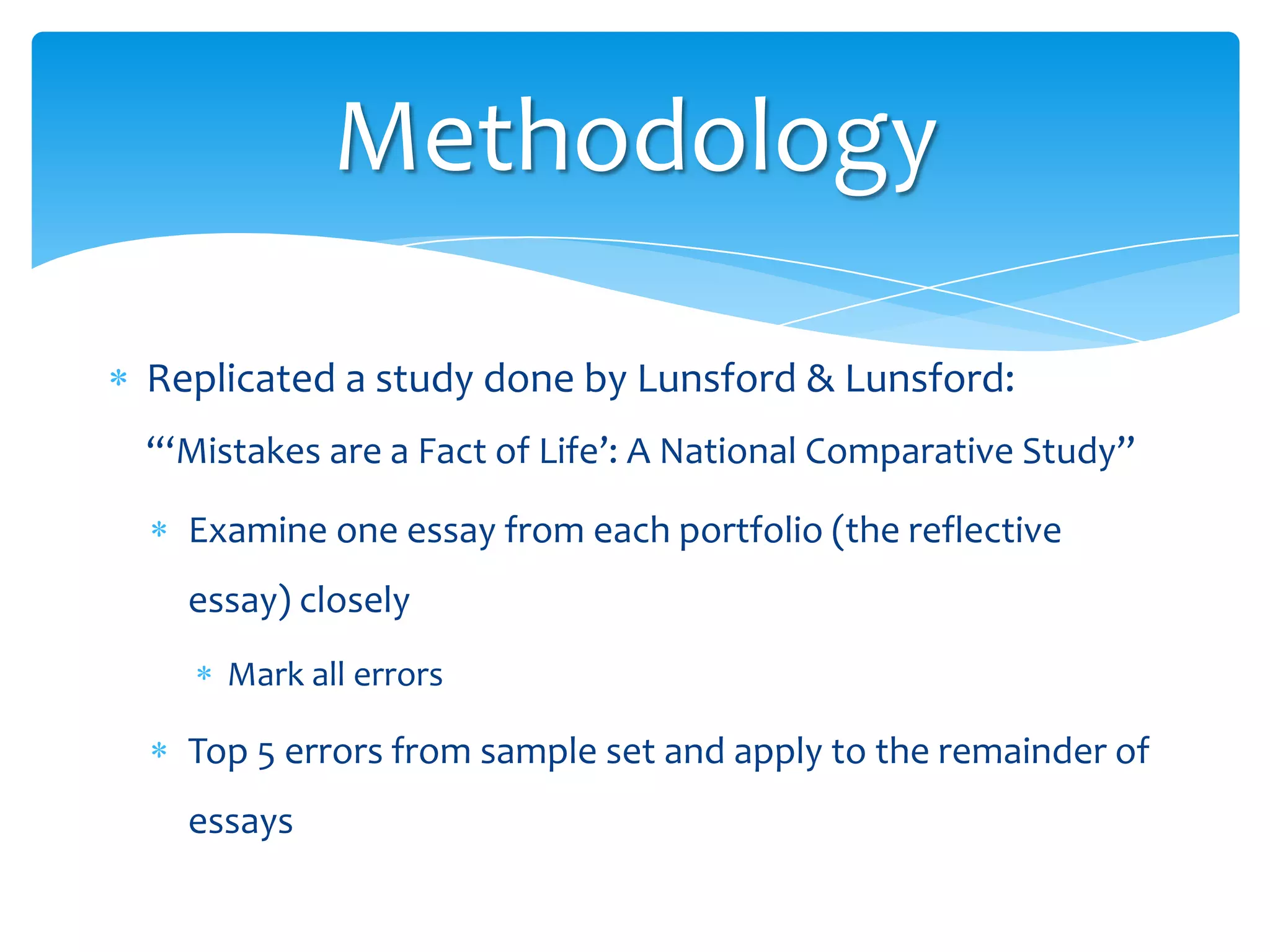 Methodology
Replicated a study done by Lunsford & Lunsford:
“‘Mistakes are a Fact of Life’: A National Comparative Study”
Examine one essay from each portfolio (the reflective
essay) closely
Mark all errors

Top 5 errors from sample set and apply to the remainder of
essays

 