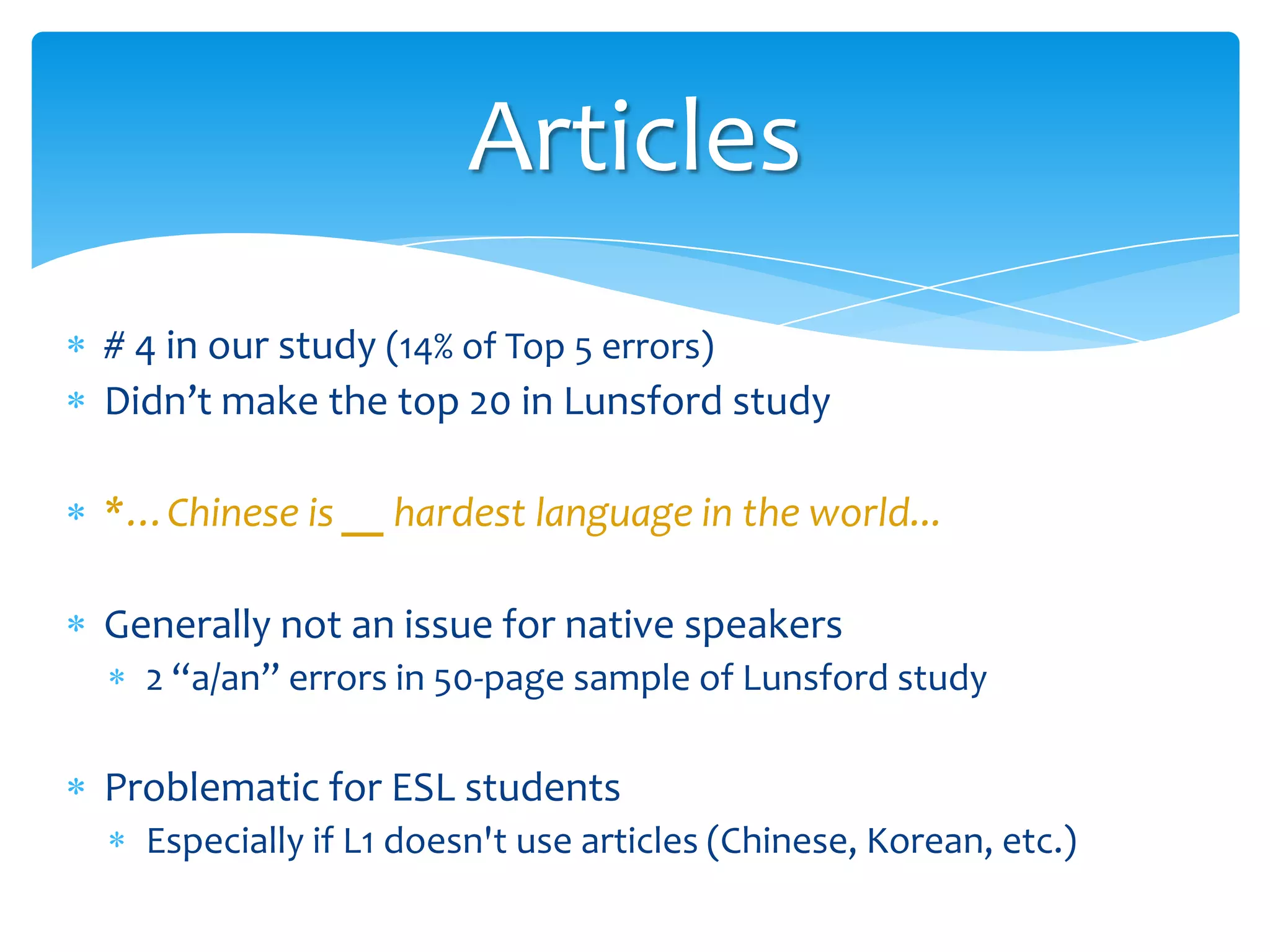 Articles
# 4 in our study (14% of Top 5 errors)
Didn’t make the top 20 in Lunsford study
*…Chinese is __ hardest language in the world...
Generally not an issue for native speakers
2 “a/an” errors in 50-page sample of Lunsford study

Problematic for ESL students
Especially if L1 doesn't use articles (Chinese, Korean, etc.)

 