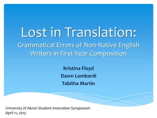 Lost in Translation:
Grammatical Errors of Non-Native English
Writers in First-Year Composition
Kristina Floyd
Dawn Lombardi
Tabitha Martin

University of Akron Student Innovation Symposium
April 11, 2013

 