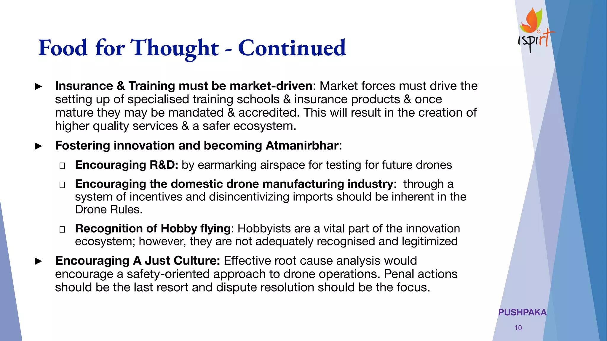 PUSHPAKA
Food for Thought - Continued
► Insurance & Training must be market-driven: Market forces must drive the
setting up of specialised training schools & insurance products & once
mature they may be mandated & accredited. This will result in the creation of
higher quality services & a safer ecosystem.
► Fostering innovation and becoming Atmanirbhar: 
Encouraging R&D: by earmarking airspace for testing for future drones
Encouraging the domestic drone manufacturing industry:  through a
system of incentives and disincentivizing imports should be inherent in the
Drone Rules. 
Recognition of Hobby ﬂying: Hobbyists are a vital part of the innovation
ecosystem; however, they are not adequately recognised and legitimized
► Encouraging A Just Culture: Eﬀective root cause analysis would
encourage a safety-oriented approach to drone operations. Penal actions
should be the last resort and dispute resolution should be the focus.
10
 