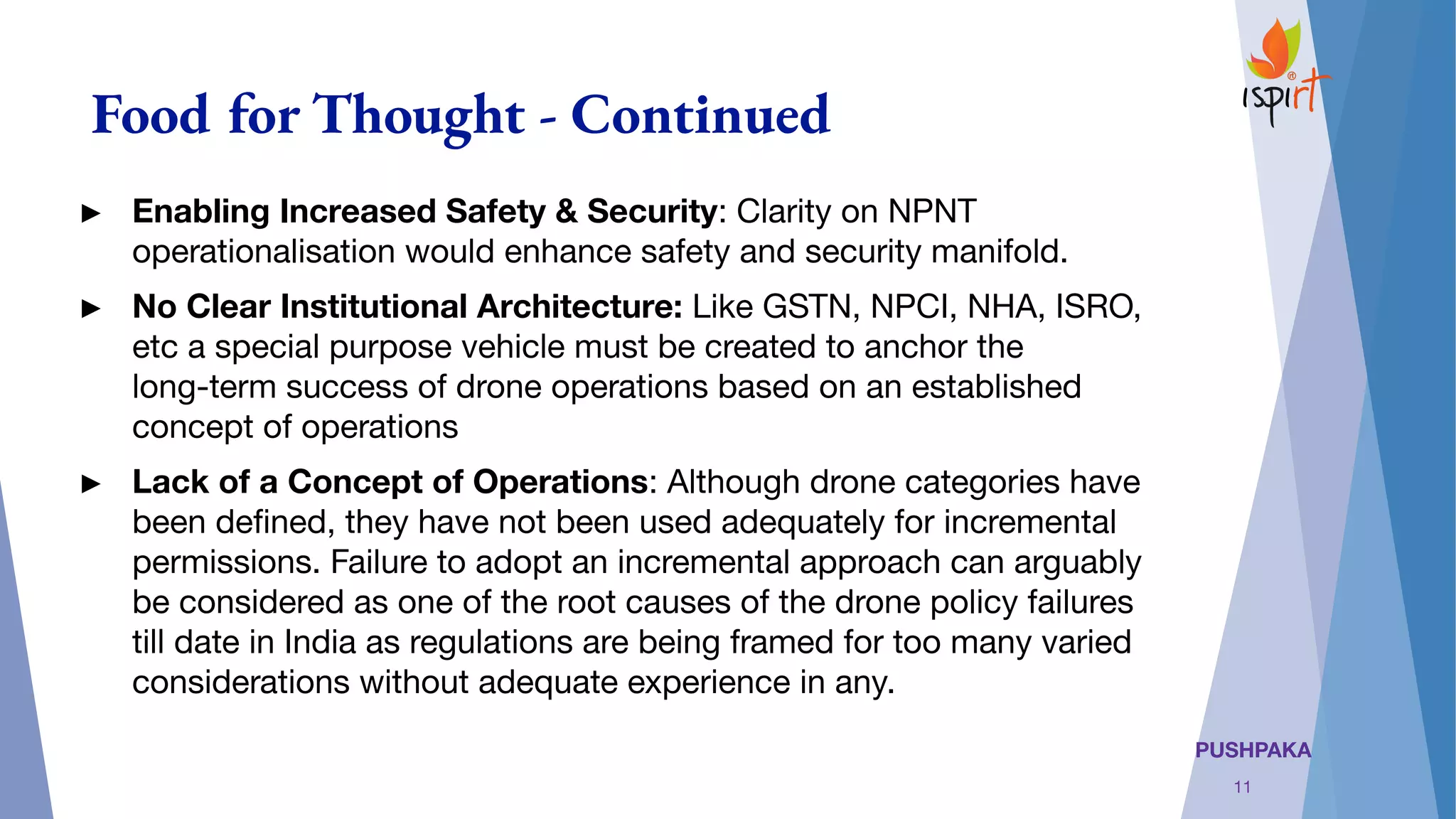 PUSHPAKA
Food for Thought - Continued
► Enabling Increased Safety & Security: Clarity on NPNT
operationalisation would enhance safety and security manifold.
► No Clear Institutional Architecture: Like GSTN, NPCI, NHA, ISRO,
etc a special purpose vehicle must be created to anchor the
long-term success of drone operations based on an established
concept of operations
► Lack of a Concept of Operations: Although drone categories have
been deﬁned, they have not been used adequately for incremental
permissions. Failure to adopt an incremental approach can arguably
be considered as one of the root causes of the drone policy failures
till date in India as regulations are being framed for too many varied
considerations without adequate experience in any. 
11
 