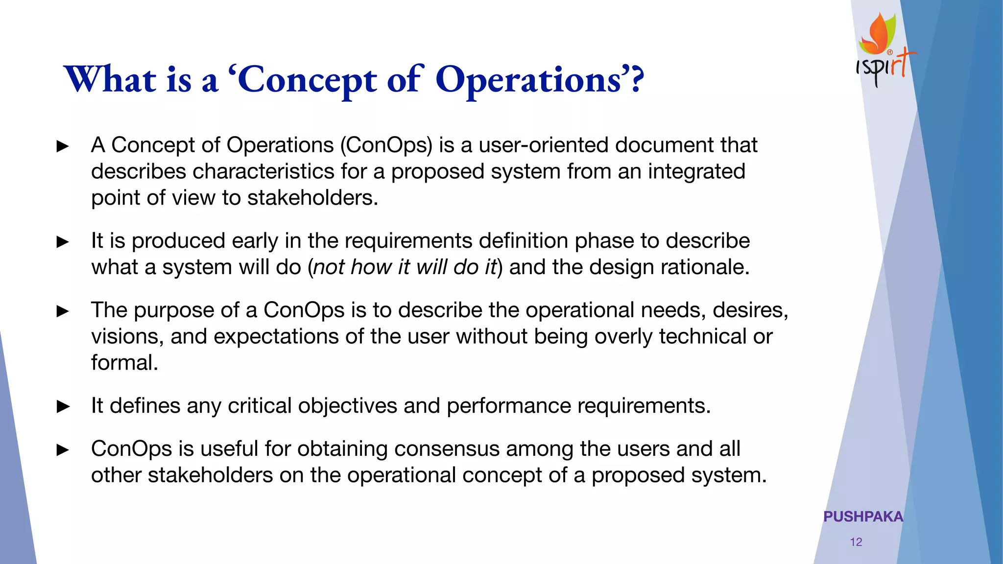 PUSHPAKA
What is a ‘Concept of Operations’?
► A Concept of Operations (ConOps) is a user-oriented document that
describes characteristics for a proposed system from an integrated
point of view to stakeholders.
► It is produced early in the requirements deﬁnition phase to describe
what a system will do (not how it will do it) and the design rationale.
► The purpose of a ConOps is to describe the operational needs, desires,
visions, and expectations of the user without being overly technical or
formal. 
► It deﬁnes any critical objectives and performance requirements.
► ConOps is useful for obtaining consensus among the users and all
other stakeholders on the operational concept of a proposed system.
12
 