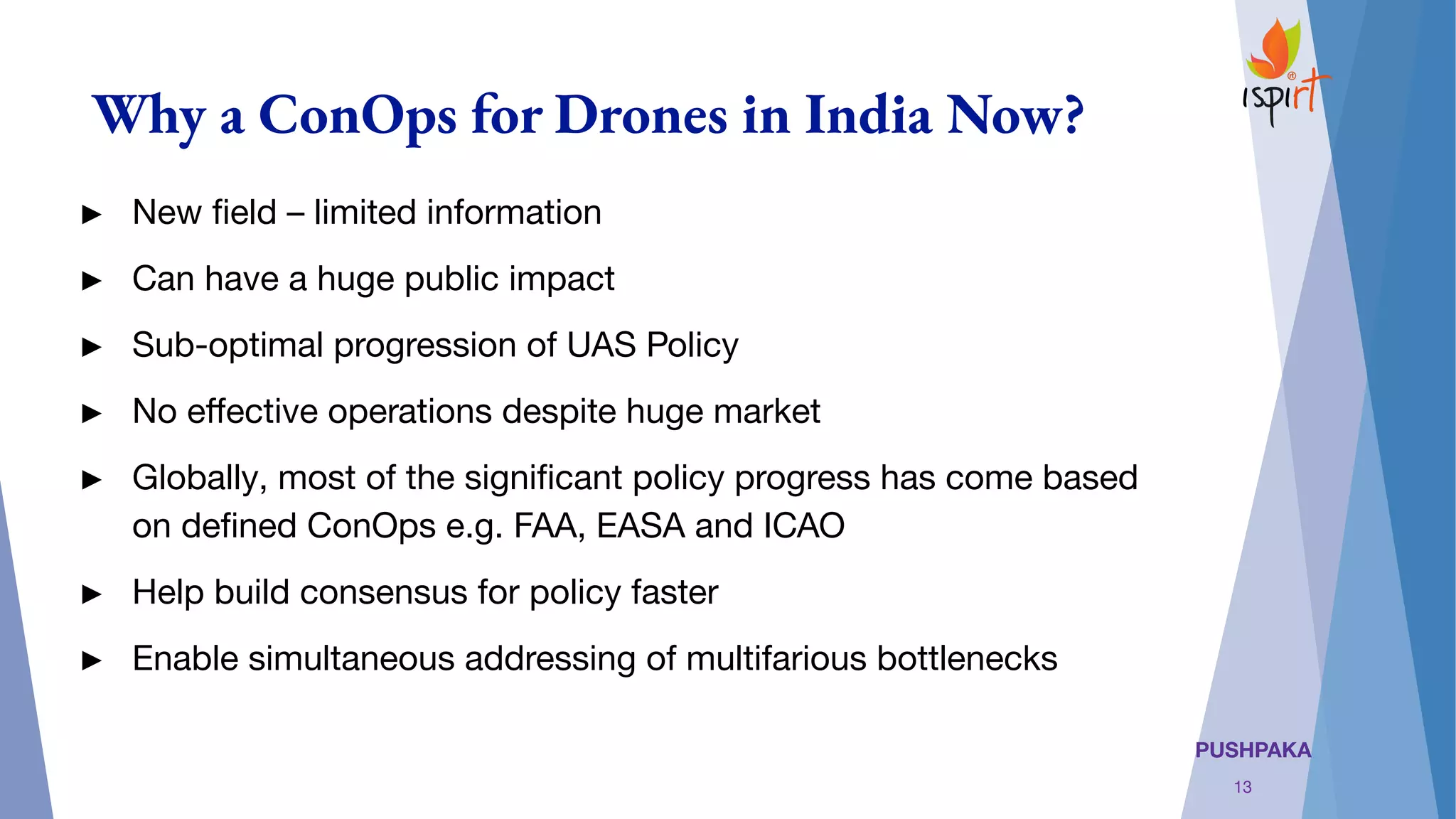 PUSHPAKA
Why a ConOps for Drones in India Now?
► New ﬁeld – limited information
► Can have a huge public impact
► Sub-optimal progression of UAS Policy
► No eﬀective operations despite huge market
► Globally, most of the signiﬁcant policy progress has come based
on deﬁned ConOps e.g. FAA, EASA and ICAO
► Help build consensus for policy faster
► Enable simultaneous addressing of multifarious bottlenecks
13
 