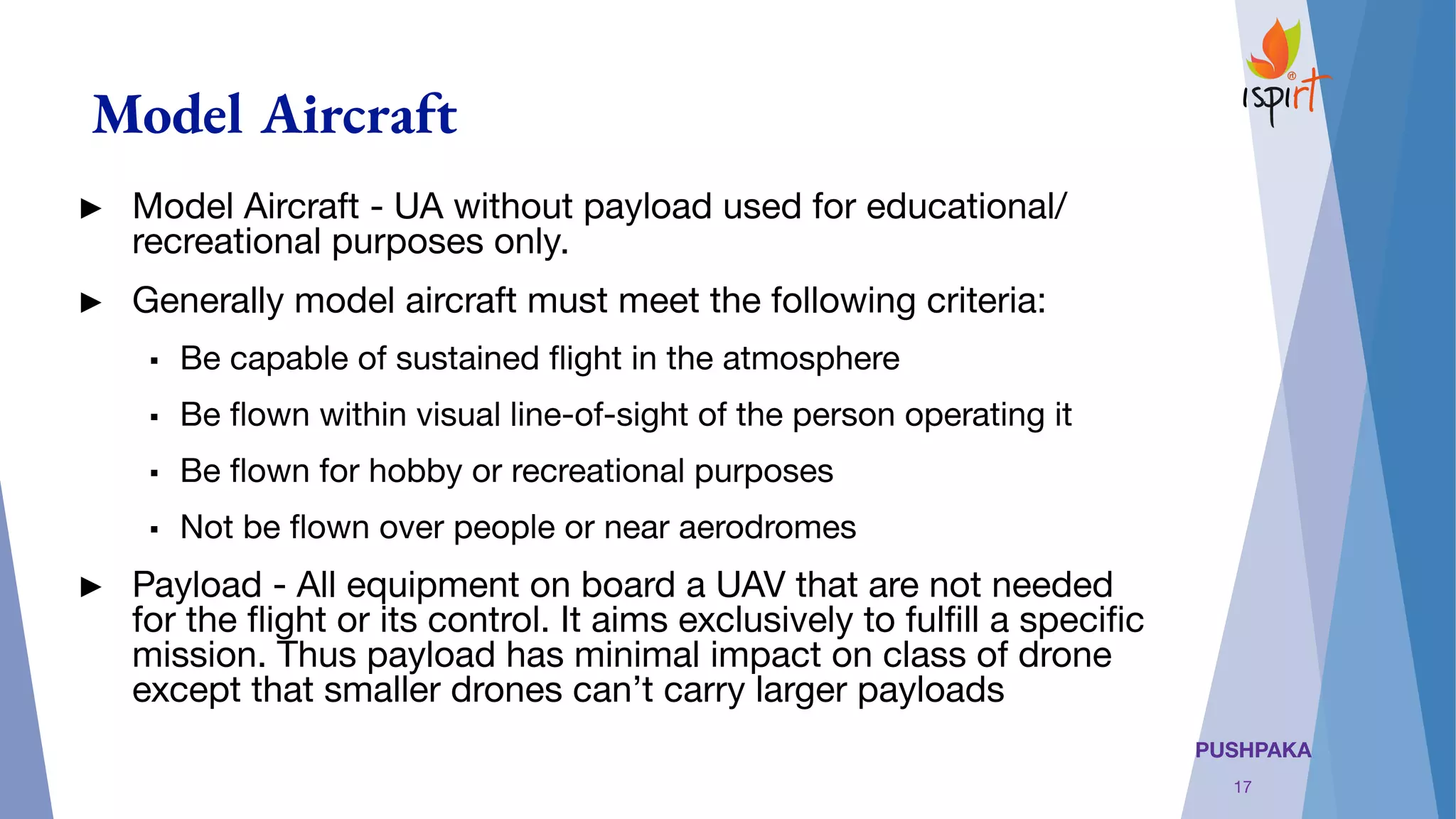 PUSHPAKA
Model Aircraft
17
► Model Aircraft - UA without payload used for educational/
recreational purposes only.
► Generally model aircraft must meet the following criteria:
▪ Be capable of sustained ﬂight in the atmosphere
▪ Be ﬂown within visual line-of-sight of the person operating it
▪ Be ﬂown for hobby or recreational purposes
▪ Not be ﬂown over people or near aerodromes
► Payload - All equipment on board a UAV that are not needed
for the ﬂight or its control. It aims exclusively to fulﬁll a speciﬁc
mission. Thus payload has minimal impact on class of drone
except that smaller drones can’t carry larger payloads
 