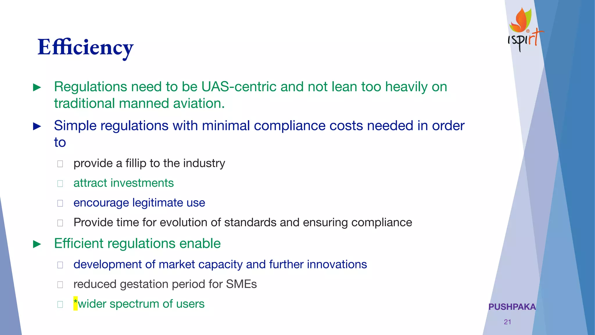 PUSHPAKA
Efficiency
► Regulations need to be UAS-centric and not lean too heavily on
traditional manned aviation.
► Simple regulations with minimal compliance costs needed in order
to
provide a ﬁllip to the industry
attract investments 
encourage legitimate use
Provide time for evolution of standards and ensuring compliance
► Eﬃcient regulations enable
development of market capacity and further innovations
reduced gestation period for SMEs
*wider spectrum of users
21
 