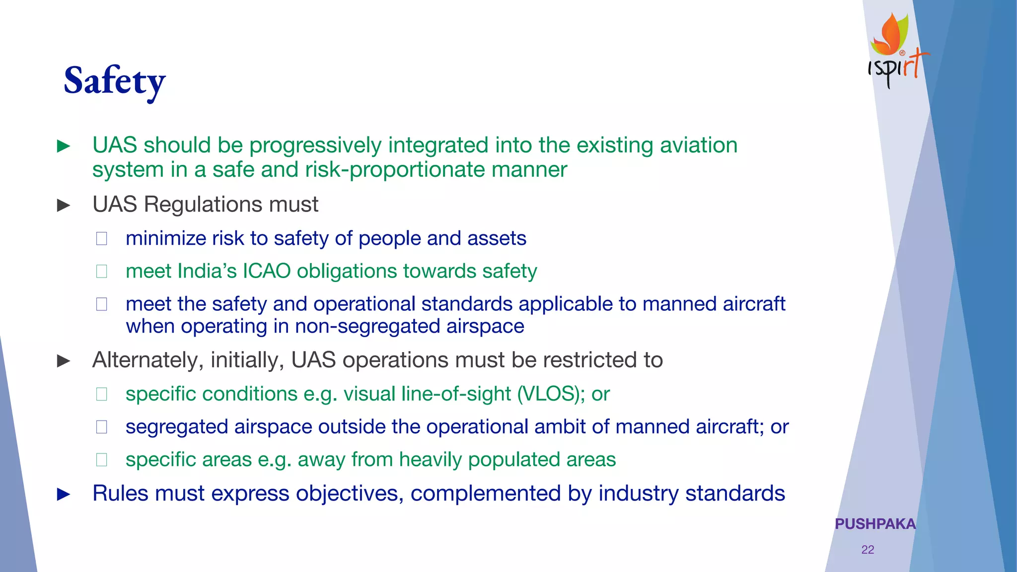 PUSHPAKA
Safety
► UAS should be progressively integrated into the existing aviation
system in a safe and risk-proportionate manner
► UAS Regulations must
minimize risk to safety of people and assets
meet India’s ICAO obligations towards safety
meet the safety and operational standards applicable to manned aircraft
when operating in non-segregated airspace
► Alternately, initially, UAS operations must be restricted to
speciﬁc conditions e.g. visual line-of-sight (VLOS); or
segregated airspace outside the operational ambit of manned aircraft; or
speciﬁc areas e.g. away from heavily populated areas
► Rules must express objectives, complemented by industry standards
22
 