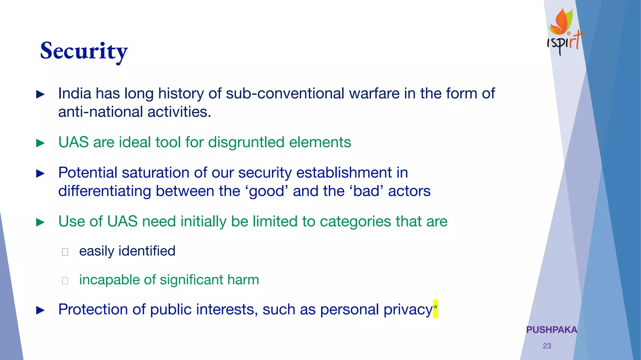 PUSHPAKA
Security
► India has long history of sub-conventional warfare in the form of
anti-national activities.
► UAS are ideal tool for disgruntled elements
► Potential saturation of our security establishment in
diﬀerentiating between the ‘good’ and the ‘bad’ actors
► Use of UAS need initially be limited to categories that are
easily identiﬁed
incapable of signiﬁcant harm
► Protection of public interests, such as personal privacy*
23
 