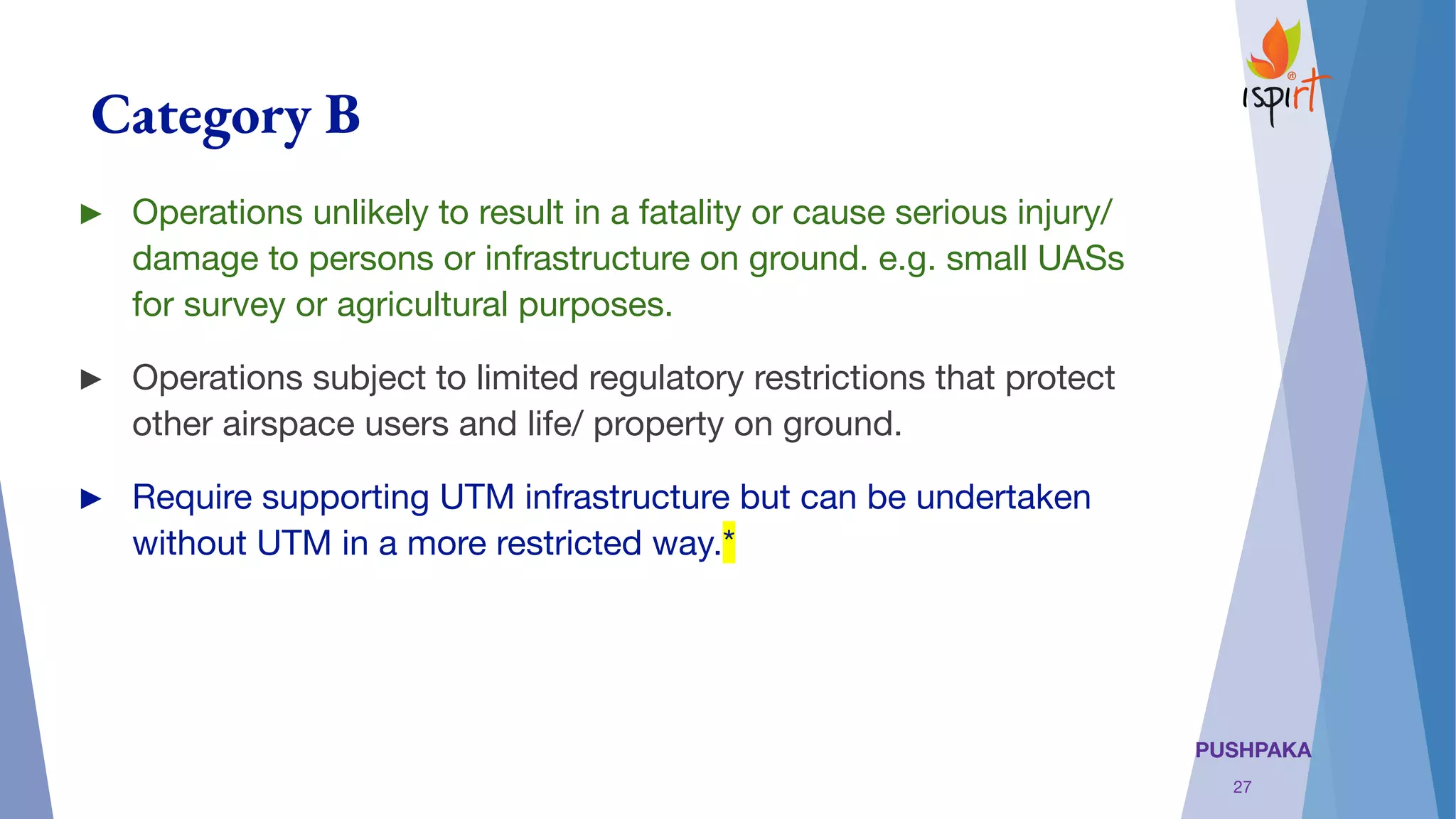 PUSHPAKA
Category B
► Operations unlikely to result in a fatality or cause serious injury/
damage to persons or infrastructure on ground. e.g. small UASs
for survey or agricultural purposes.
► Operations subject to limited regulatory restrictions that protect
other airspace users and life/ property on ground.
► Require supporting UTM infrastructure but can be undertaken
without UTM in a more restricted way.*
27
 