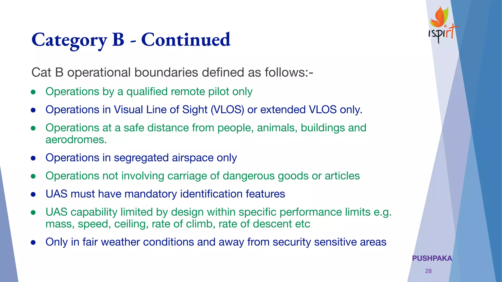 PUSHPAKA
Category B - Continued
Cat B operational boundaries deﬁned as follows:-
● Operations by a qualiﬁed remote pilot only
● Operations in Visual Line of Sight (VLOS) or extended VLOS only.
● Operations at a safe distance from people, animals, buildings and
aerodromes.
● Operations in segregated airspace only
● Operations not involving carriage of dangerous goods or articles
● UAS must have mandatory identiﬁcation features
● UAS capability limited by design within speciﬁc performance limits e.g.
mass, speed, ceiling, rate of climb, rate of descent etc
● Only in fair weather conditions and away from security sensitive areas
28
 