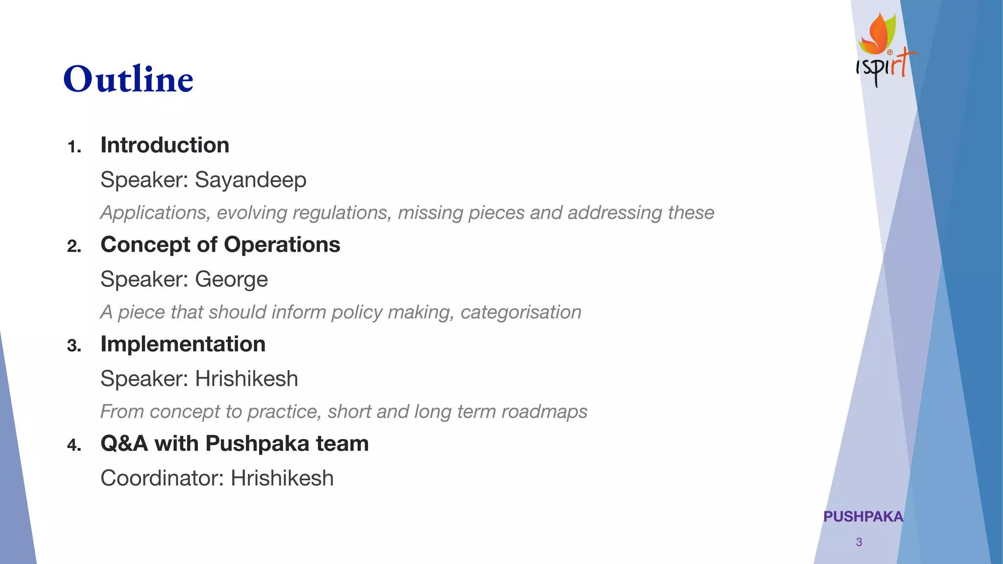 PUSHPAKA
Outline
1. Introduction
Speaker: Sayandeep
Applications, evolving regulations, missing pieces and addressing these
2. Concept of Operations
Speaker: George
A piece that should inform policy making, categorisation
3. Implementation
Speaker: Hrishikesh
From concept to practice, short and long term roadmaps
4. Q&A with Pushpaka team
Coordinator: Hrishikesh
3
 