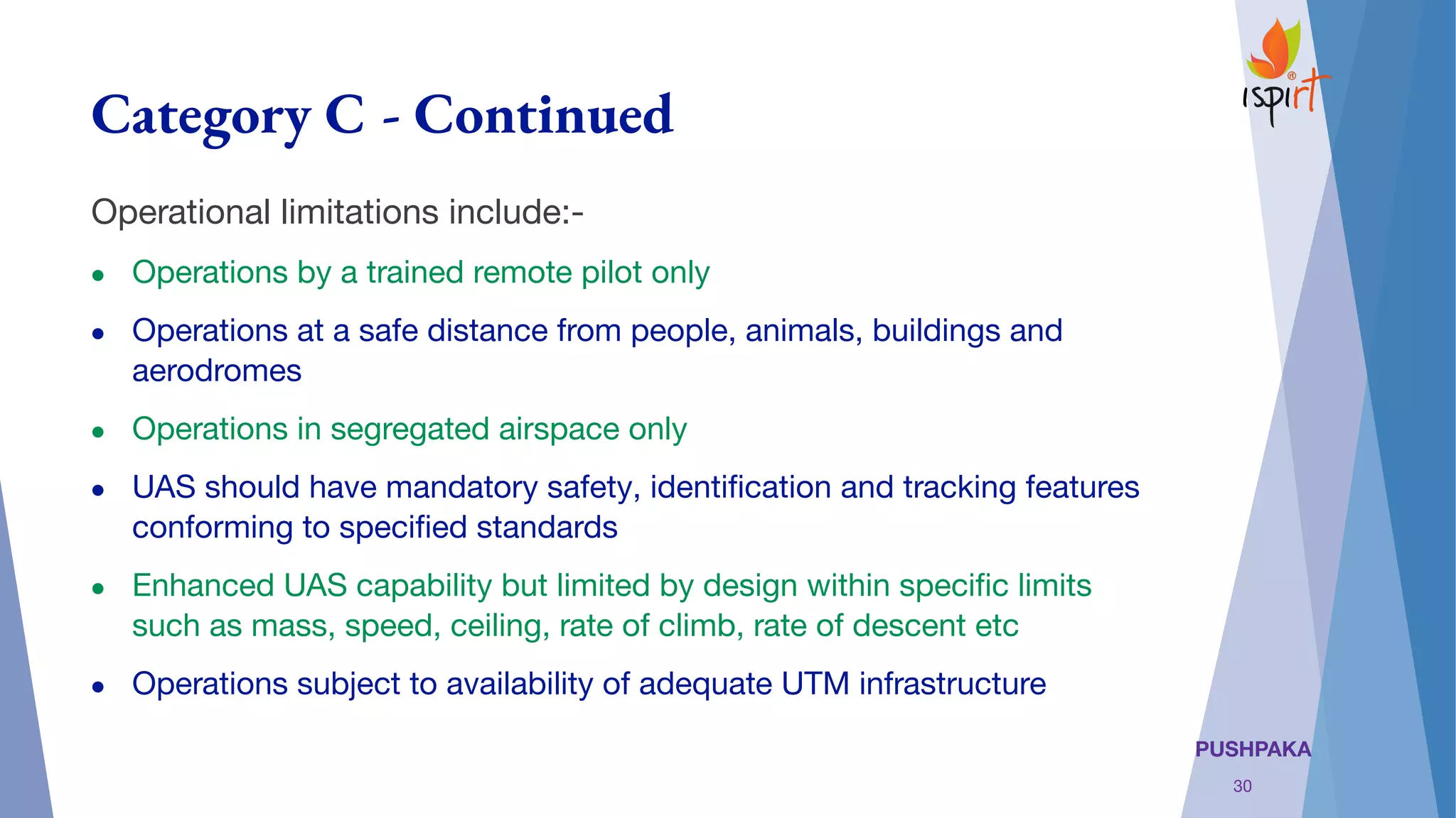 PUSHPAKA
Category C - Continued
Operational limitations include:-
● Operations by a trained remote pilot only
● Operations at a safe distance from people, animals, buildings and
aerodromes
● Operations in segregated airspace only
● UAS should have mandatory safety, identiﬁcation and tracking features
conforming to speciﬁed standards
● Enhanced UAS capability but limited by design within speciﬁc limits
such as mass, speed, ceiling, rate of climb, rate of descent etc
● Operations subject to availability of adequate UTM infrastructure
30
 