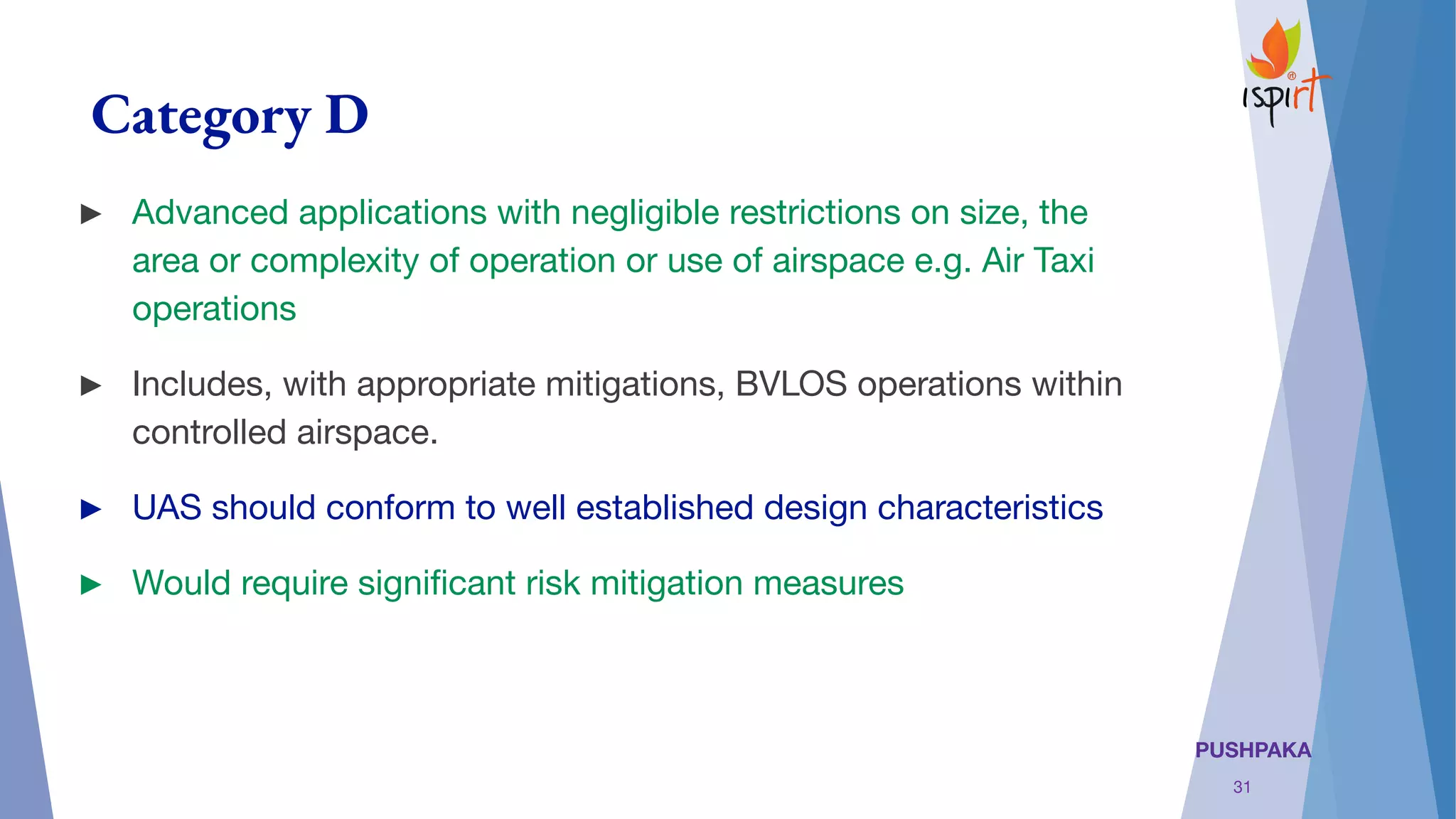 PUSHPAKA
Category D
► Advanced applications with negligible restrictions on size, the
area or complexity of operation or use of airspace e.g. Air Taxi
operations
► Includes, with appropriate mitigations, BVLOS operations within
controlled airspace.
► UAS should conform to well established design characteristics
► Would require signiﬁcant risk mitigation measures
31
 