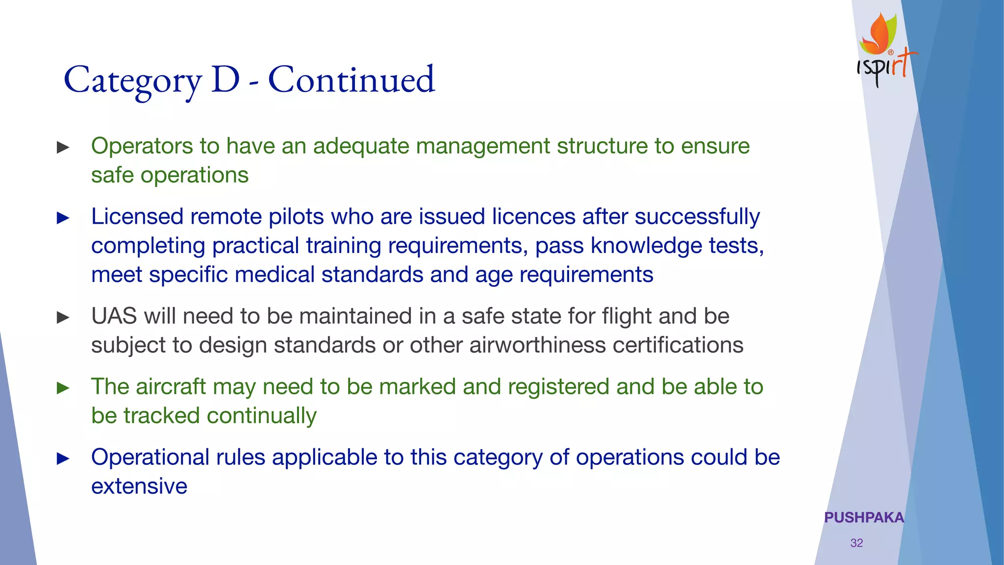 PUSHPAKA
Category D - Continued
► Operators to have an adequate management structure to ensure
safe operations 
► Licensed remote pilots who are issued licences after successfully
completing practical training requirements, pass knowledge tests,
meet speciﬁc medical standards and age requirements
► UAS will need to be maintained in a safe state for ﬂight and be
subject to design standards or other airworthiness certiﬁcations
► The aircraft may need to be marked and registered and be able to
be tracked continually
► Operational rules applicable to this category of operations could be
extensive
32
 