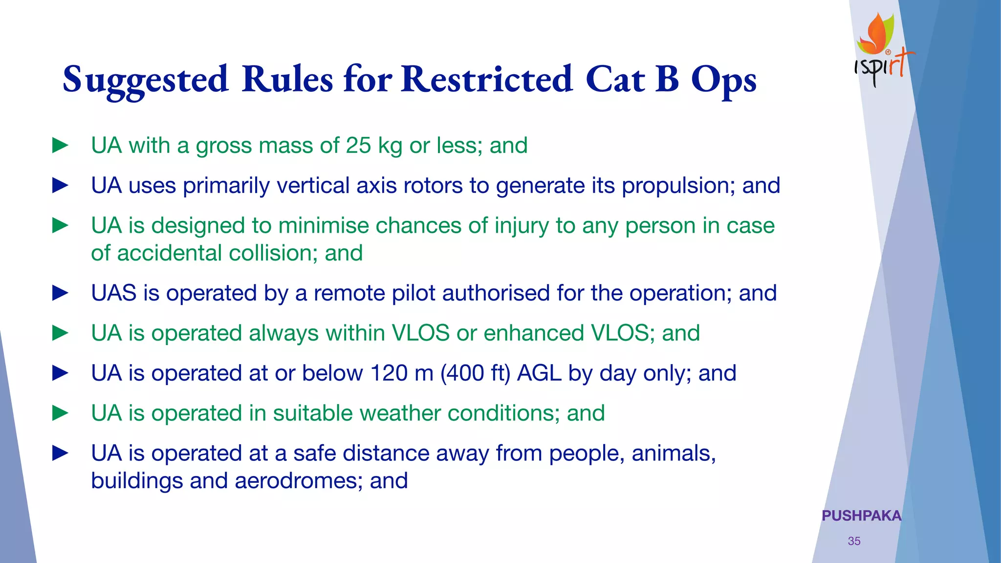PUSHPAKA
Suggested Rules for Restricted Cat B Ops
► UA with a gross mass of 25 kg or less; and 
► UA uses primarily vertical axis rotors to generate its propulsion; and
► UA is designed to minimise chances of injury to any person in case
of accidental collision; and 
► UAS is operated by a remote pilot authorised for the operation; and
► UA is operated always within VLOS or enhanced VLOS; and
► UA is operated at or below 120 m (400 ft) AGL by day only; and
► UA is operated in suitable weather conditions; and
► UA is operated at a safe distance away from people, animals,
buildings and aerodromes; and
35
 