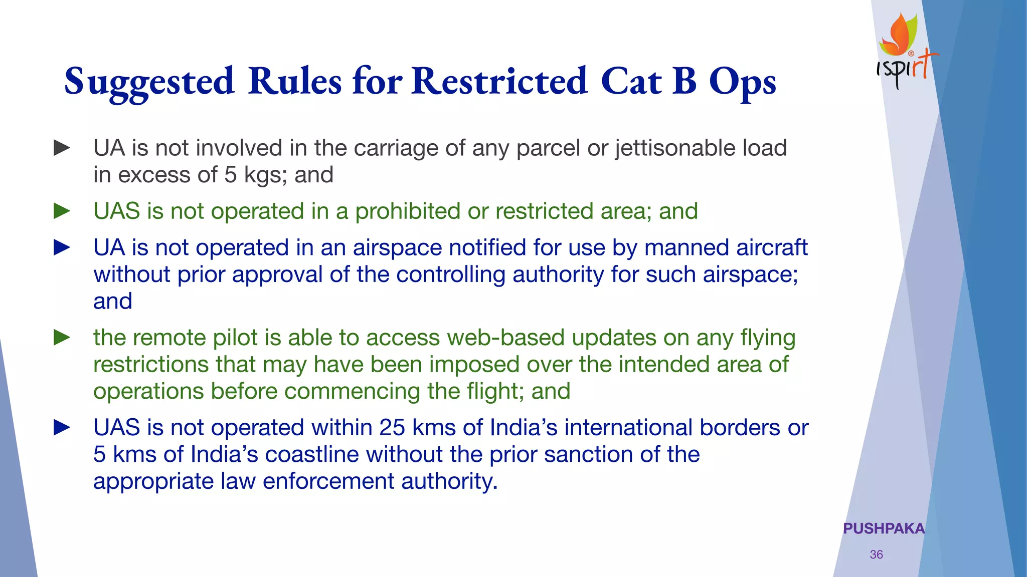 PUSHPAKA
Suggested Rules for Restricted Cat B Ops
► UA is not involved in the carriage of any parcel or jettisonable load
in excess of 5 kgs; and
► UAS is not operated in a prohibited or restricted area; and
► UA is not operated in an airspace notiﬁed for use by manned aircraft
without prior approval of the controlling authority for such airspace;
and
► the remote pilot is able to access web-based updates on any ﬂying
restrictions that may have been imposed over the intended area of
operations before commencing the ﬂight; and 
► UAS is not operated within 25 kms of India’s international borders or
5 kms of India’s coastline without the prior sanction of the
appropriate law enforcement authority.
36
 