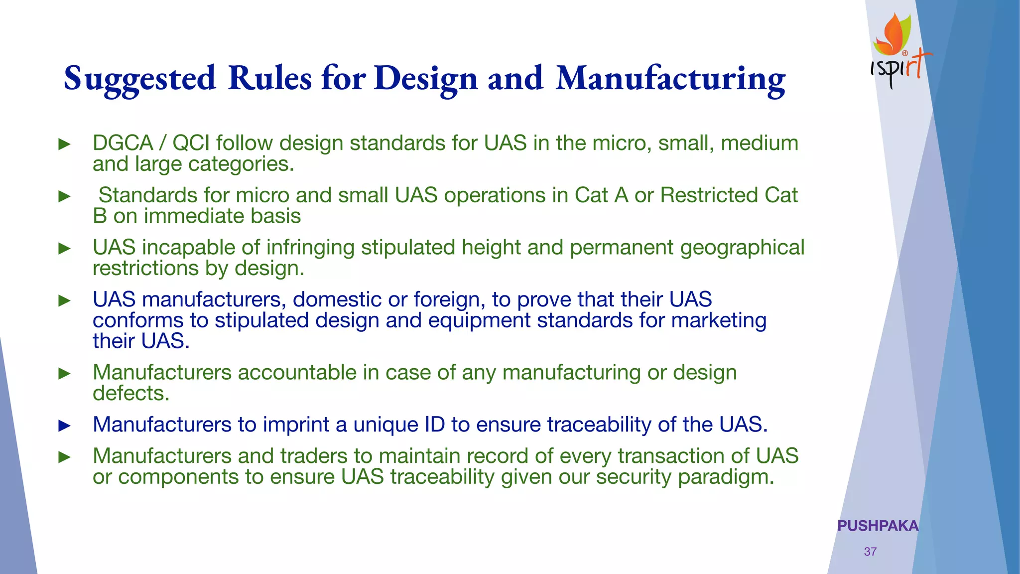 PUSHPAKA
Suggested Rules for Design and Manufacturing
► DGCA / QCI follow design standards for UAS in the micro, small, medium
and large categories.
► Standards for micro and small UAS operations in Cat A or Restricted Cat
B on immediate basis
► UAS incapable of infringing stipulated height and permanent geographical
restrictions by design.
► UAS manufacturers, domestic or foreign, to prove that their UAS
conforms to stipulated design and equipment standards for marketing
their UAS.
► Manufacturers accountable in case of any manufacturing or design
defects.
► Manufacturers to imprint a unique ID to ensure traceability of the UAS.
► Manufacturers and traders to maintain record of every transaction of UAS
or components to ensure UAS traceability given our security paradigm.
37
 