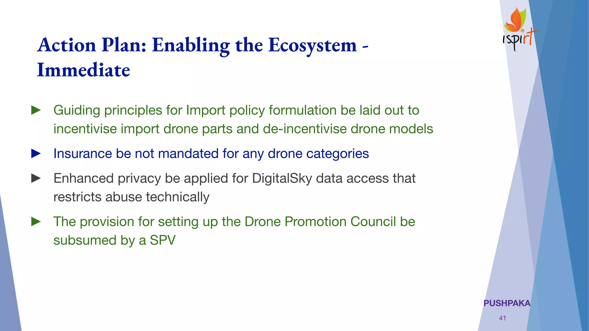 PUSHPAKA
Action Plan: Enabling the Ecosystem -
Immediate
► Guiding principles for Import policy formulation be laid out to
incentivise import drone parts and de-incentivise drone models
► Insurance be not mandated for any drone categories
► Enhanced privacy be applied for DigitalSky data access that
restricts abuse technically
► The provision for setting up the Drone Promotion Council be
subsumed by a SPV
41
 