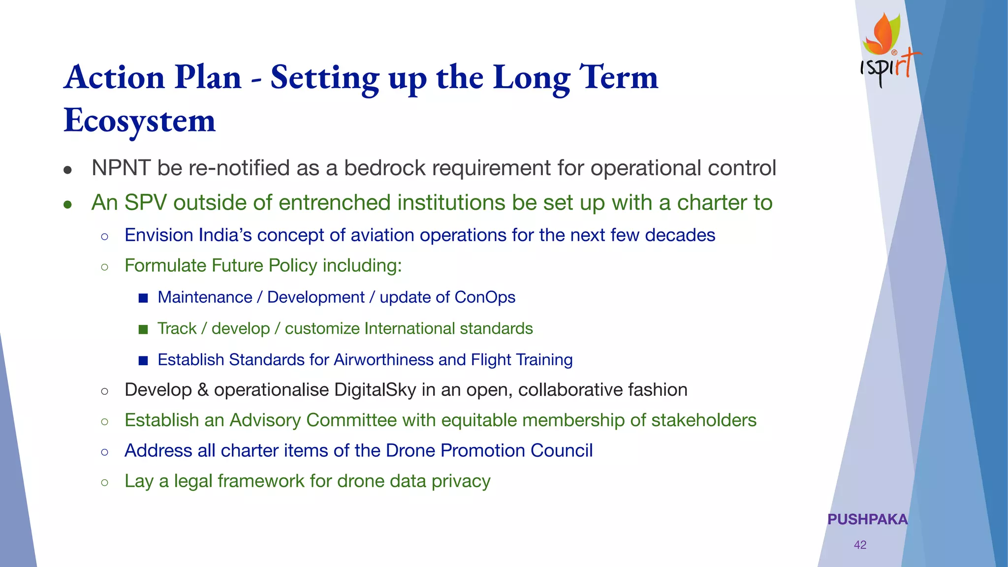 PUSHPAKA
Action Plan - Setting up the Long Term
Ecosystem
● NPNT be re-notiﬁed as a bedrock requirement for operational control
● An SPV outside of entrenched institutions be set up with a charter to
○ Envision India’s concept of aviation operations for the next few decades
○ Formulate Future Policy including: 
■ Maintenance / Development / update of ConOps
■ Track / develop / customize International standards
■ Establish Standards for Airworthiness and Flight Training
○ Develop & operationalise DigitalSky in an open, collaborative fashion
○ Establish an Advisory Committee with equitable membership of stakeholders
○ Address all charter items of the Drone Promotion Council
○ Lay a legal framework for drone data privacy
42
 