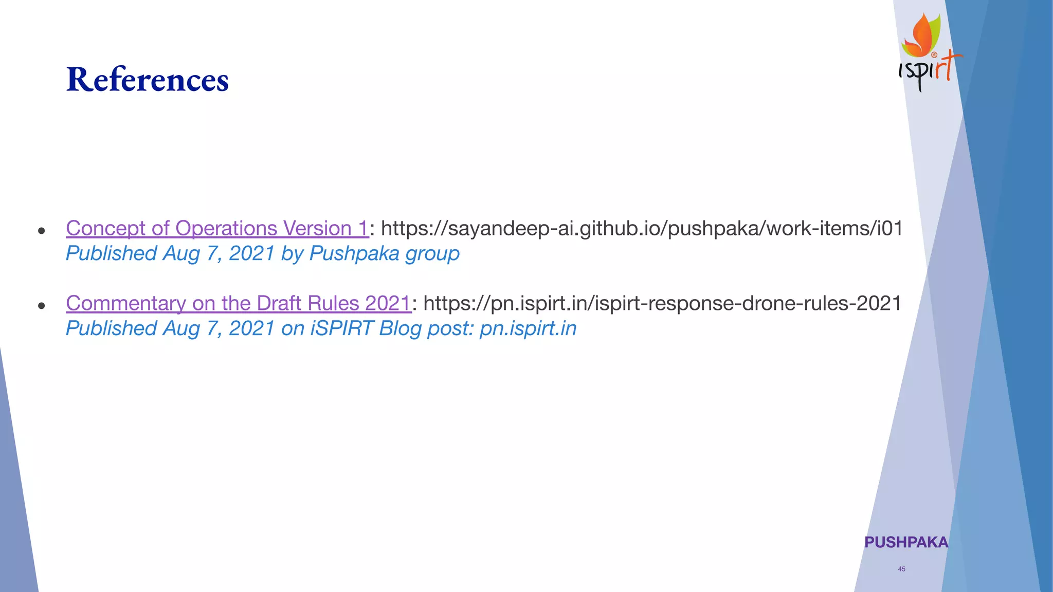 PUSHPAKA
References
● Concept of Operations Version 1: https://sayandeep-ai.github.io/pushpaka/work-items/i01
Published Aug 7, 2021 by Pushpaka group
● Commentary on the Draft Rules 2021: https://pn.ispirt.in/ispirt-response-drone-rules-2021
Published Aug 7, 2021 on iSPIRT Blog post: pn.ispirt.in
45
 