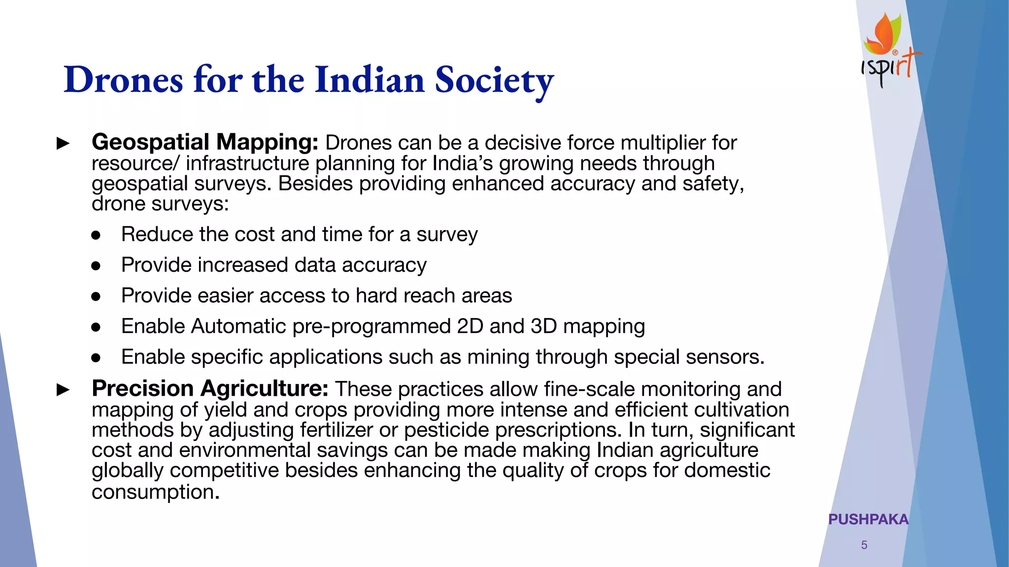 PUSHPAKA
Drones for the Indian Society
► Geospatial Mapping: Drones can be a decisive force multiplier for
resource/ infrastructure planning for India’s growing needs through
geospatial surveys. Besides providing enhanced accuracy and safety,
drone surveys:
● Reduce the cost and time for a survey
● Provide increased data accuracy
● Provide easier access to hard reach areas
● Enable Automatic pre-programmed 2D and 3D mapping
● Enable speciﬁc applications such as mining through special sensors.
► Precision Agriculture: These practices allow ﬁne-scale monitoring and
mapping of yield and crops providing more intense and eﬃcient cultivation
methods by adjusting fertilizer or pesticide prescriptions. In turn, signiﬁcant
cost and environmental savings can be made making Indian agriculture
globally competitive besides enhancing the quality of crops for domestic
consumption.
5
 