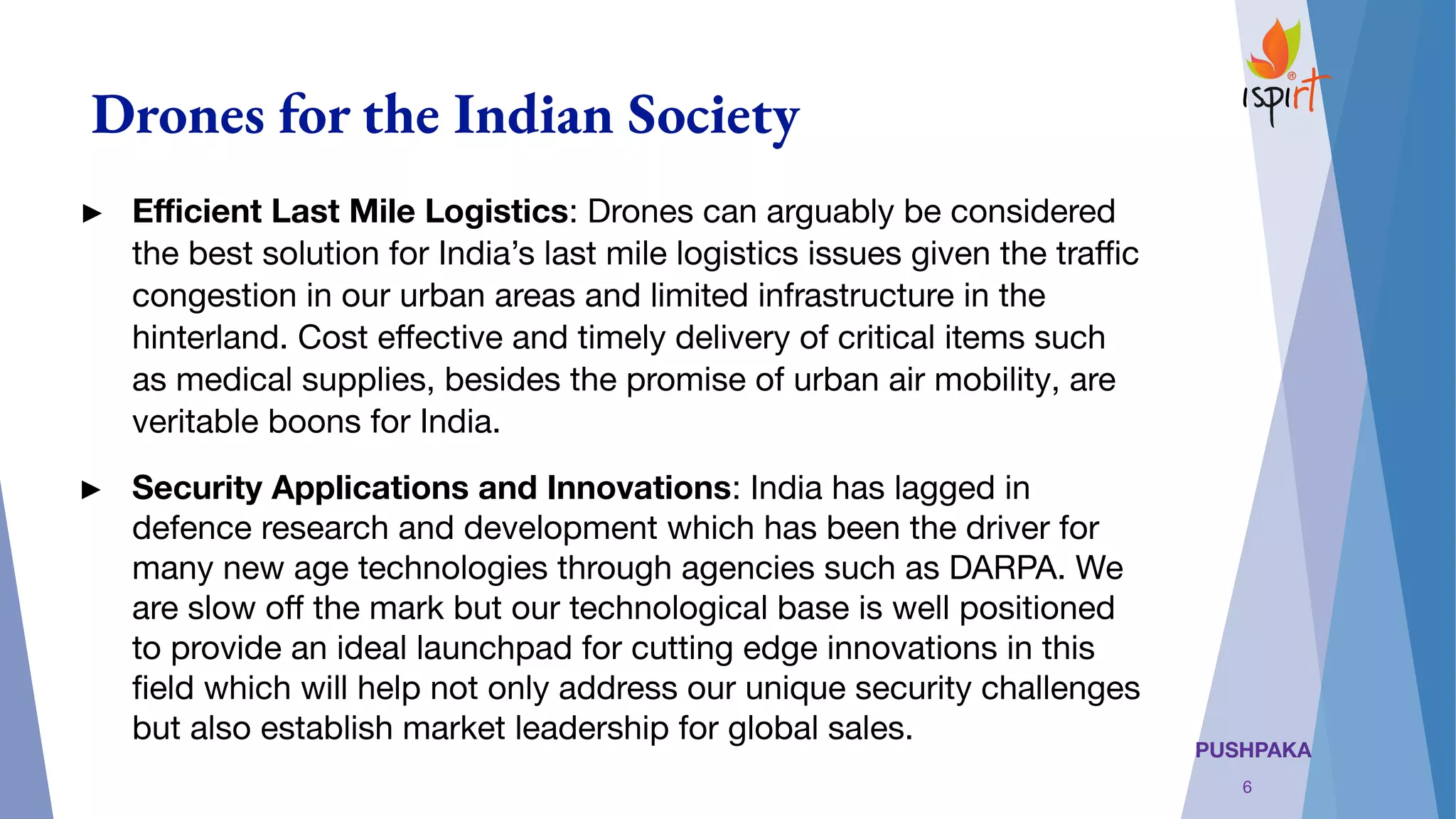 PUSHPAKA
Drones for the Indian Society
► Eﬃcient Last Mile Logistics: Drones can arguably be considered
the best solution for India’s last mile logistics issues given the traﬃc
congestion in our urban areas and limited infrastructure in the
hinterland. Cost eﬀective and timely delivery of critical items such
as medical supplies, besides the promise of urban air mobility, are
veritable boons for India.
► Security Applications and Innovations: India has lagged in
defence research and development which has been the driver for
many new age technologies through agencies such as DARPA. We
are slow oﬀ the mark but our technological base is well positioned
to provide an ideal launchpad for cutting edge innovations in this
ﬁeld which will help not only address our unique security challenges
but also establish market leadership for global sales. 
6
 