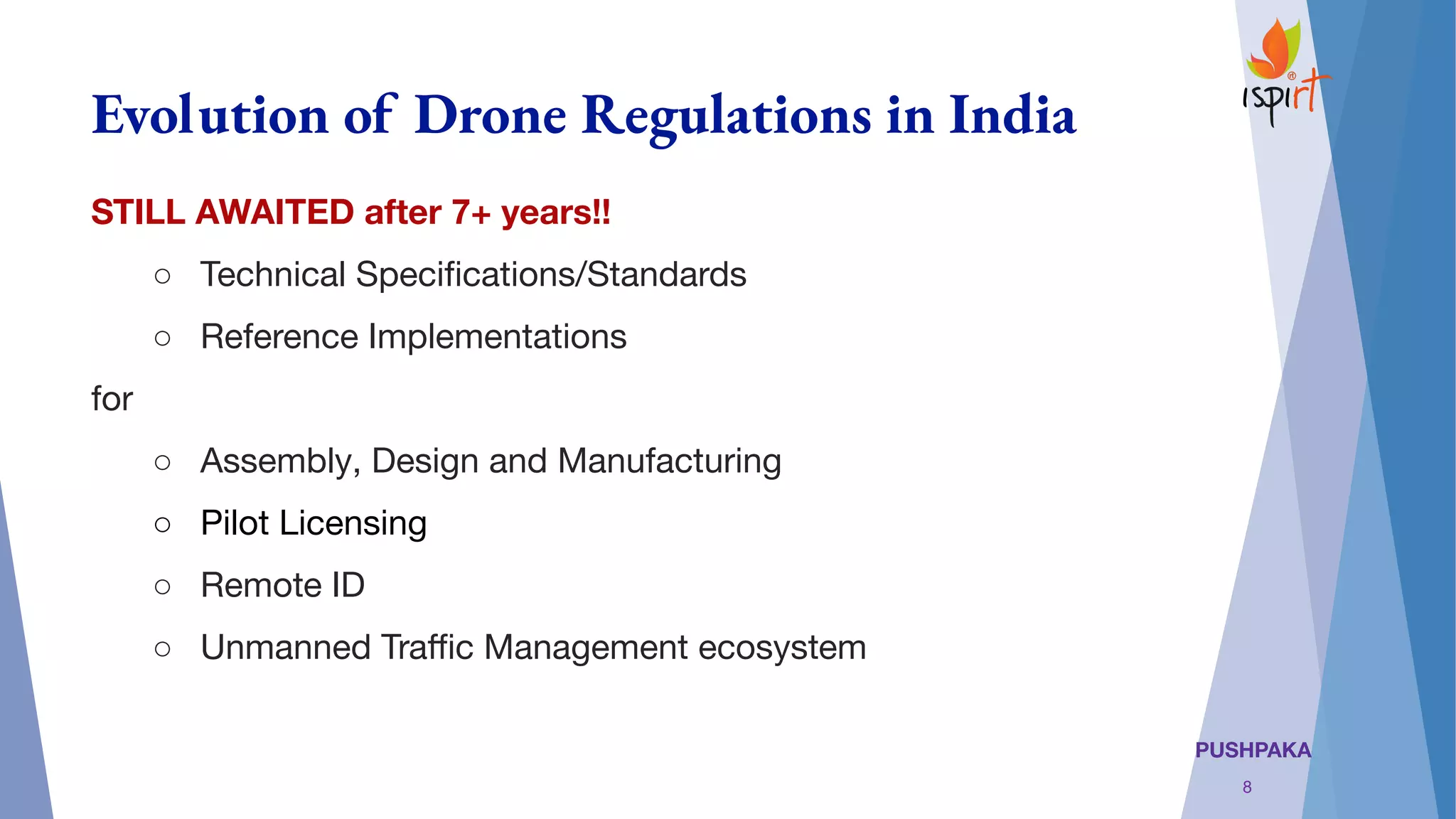 PUSHPAKA
Evolution of Drone Regulations in India
STILL AWAITED after 7+ years!!
○ Technical Speciﬁcations/Standards
○ Reference Implementations
for
○ Assembly, Design and Manufacturing
○ Pilot Licensing
○ Remote ID
○ Unmanned Traﬃc Management ecosystem
8
 