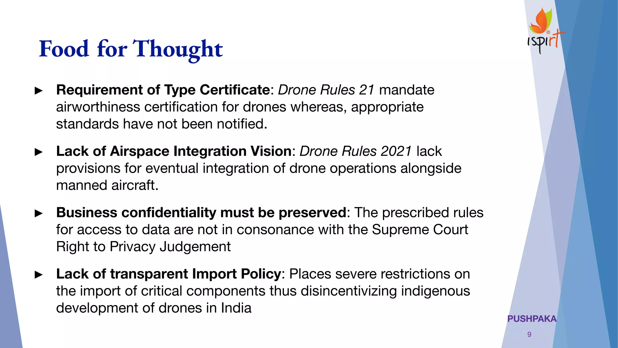 PUSHPAKA
Food for Thought
► Requirement of Type Certiﬁcate: Drone Rules 21 mandate
airworthiness certiﬁcation for drones whereas, appropriate
standards have not been notiﬁed.
► Lack of Airspace Integration Vision: Drone Rules 2021 lack
provisions for eventual integration of drone operations alongside
manned aircraft.
► Business conﬁdentiality must be preserved: The prescribed rules
for access to data are not in consonance with the Supreme Court
Right to Privacy Judgement
► Lack of transparent Import Policy: Places severe restrictions on
the import of critical components thus disincentivizing indigenous
development of drones in India 
9
 