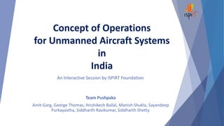 Concept of Operations
for Unmanned Aircraft Systems
in
India
An Interactive Session by iSPIRT Foundation
Team Pushpaka
Amit Garg, George Thomas, Hrishikesh Ballal, Manish Shukla, Sayandeep
Purkayastha, Siddharth Ravikumar, Siddharth Shetty.
 