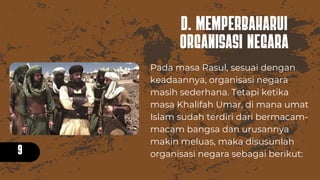 D. MEMPERBAHARUI
ORGANISASI NEGARA
9
Pada masa Rasul, sesuai dengan
keadaannya, organisasi negara
masih sederhana. Tetapi ketika
masa Khalifah Umar, di mana umat
Islam sudah terdiri dari bermacam-
macam bangsa dan urusannya
makin meluas, maka disusunlah
organisasi negara sebagai berikut:
 