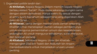 10
Organisasi politik terdiri dari :
Al-Khilafaat, Kepala Negara. Dalam memilih kepala negara
berlaku sistem “bai’ah”. Pada masa sekarang mungkin sama
dengan sistem demokrasi. Hanya waktu itu sesuai dengan
al-amru syuro bainahum sebagaimana yang digariskan Allah
dalm Al-Qu’an.
Al-Wizaraat, sama dengan menteri pada zaman sekarang.
Khalifah Umar menetapkan Usman sebagai pembantunya
untuk mengurus pemerintahan umum dan kesejahteraan,
sedangkan Ali untuk mengurus kehakiman, surat-menyurat,
dan tawanan perang.
Al-Kitabaat, Sekretaris Negara. Umar ibn Khattab
mengangkat Ziad bin Tsabit dan Abdullah bin Arqam
menjadisekretaris untuk menjelaskan urusan-urusan
penting.
1.
 