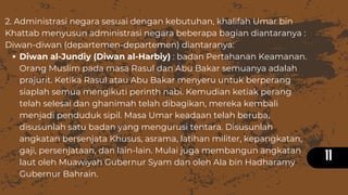 11
Diwan al-Jundiy (Diwan al-Harbiy) : badan Pertahanan Keamanan.
Orang Muslim pada masa Rasul dan Abu Bakar semuanya adalah
prajurit. Ketika Rasul atau Abu Bakar menyeru untuk berperang
siaplah semua mengikuti perinth nabi. Kemudian ketiak perang
telah selesai dan ghanimah telah dibagikan, mereka kembali
menjadi penduduk sipil. Masa Umar keadaan telah beruba,
disusunlah satu badan yang mengurusi tentara. Disusunlah
angkatan bersenjata Khusus, asrama, latihan militer, kepangkatan,
gaji, persenjataan, dan lain-lain. Mulai juga membangun angkatan
laut oleh Muawiyah Gubernur Syam dan oleh Ala bin Hadharamy
Gubernur Bahrain.
2. Administrasi negara sesuai dengan kebutuhan, khalifah Umar bin
Khattab menyusun administrasi negara beberapa bagian diantaranya :
Diwan-diwan (departemen-departemen) diantaranya:
 
