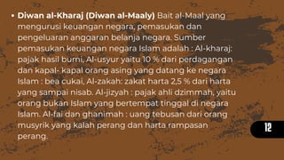 12
Diwan al-Kharaj (Diwan al-Maaly) Bait al-Maal yang
mengurusi keuangan negara, pemasukan dan
pengeluaran anggaran belanja negara. Sumber
pemasukan keuangan negara Islam adalah : Al-kharaj:
pajak hasil bumi, Al-usyur yaitu 10 % dari perdagangan
dan kapal- kapal orang asing yang datang ke negara
Islam : bea cukai, Al-zakah: zakat harta 2,5 % dari harta
yang sampai nisab. Al-jizyah : pajak ahli dzimmah, yaitu
orang bukan Islam yang bertempat tinggal di negara
Islam. Al-fai dan ghanimah : uang tebusan dari orang
musyrik yang kalah perang dan harta rampasan
perang.
 