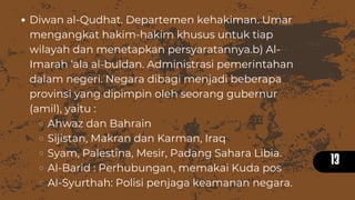 13
Diwan al-Qudhat. Departemen kehakiman. Umar
mengangkat hakim-hakim khusus untuk tiap
wilayah dan menetapkan persyaratannya.b) Al-
Imarah ‘ala al-buldan. Administrasi pemerintahan
dalam negeri. Negara dibagi menjadi beberapa
provinsi yang dipimpin oleh seorang gubernur
(amil), yaitu :
Ahwaz dan Bahrain
Sijistan, Makran dan Karman, Iraq
Syam, Palestina, Mesir, Padang Sahara Libia.
Al-Barid : Perhubungan, memakai Kuda pos
Al-Syurthah: Polisi penjaga keamanan negara.
 