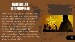 KEUNGGULAN
KEPEMIMPINAN
14
UMAR bin Khaththab merupakan salah
satu sahabat Nabi yang sangat taat dan
patuh kepada perintah Allah dan Rasul-
Nya. Padahal, jika kita tengok sejarah,
Umar ini termasuk orang yang sangat
menentang terhadap Nabi. Ia juga
terkenal dengan keganasan dan
keberingasannya. Tapi, lihatlah ia ketika
telah masuk Islam. Ia rela mengabdikan
diri, baik itu jiwa, raga bahkan harta, hanya
untuk membela Islam.
 