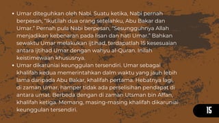15
Umar diteguhkan oleh Nabi. Suatu ketika, Nabi pernah
berpesan, “Ikutilah dua orang setelahku, Abu Bakar dan
Umar.” Pernah pula Nabi berpesan, “Sesungguhnya Allah
menjadikan kebenaran pada lisan dan hati Umar.” Bahkan
sewaktu Umar melakukan ijtihad, terdapatlah 15 kesesuaian
antara ijtihad Umar dengan wahyu al-Quran. Inilah
keistimewaan khususnya.
Umar dikaruniai keunggulan tersendiri. Umar sebagai
khalifah kedua memerintahkan dalm waktu yang jauh lebih
lama daripada Abu Bakar, khalifah pertama. Hebatnya lagi,
di zaman Umar, hamper tidak ada perselisihan pendapat di
antara umat. Berbeda dengan di zaman Utsman bin Affan,
khalifah ketiga. Memang, masing-masing khalifah dikaruniai
keunggulan tersendiri.
 
