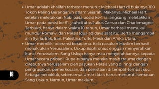 16
Umar adalah khalifah terbesar menurut Michael Hart di bukunya 100
Tokoh Paling Berengaruh dalam Sejarah. Makanya, Michael Hart,
setelah meletakkan Nabi pada posisi ke-1, ia langsung meletakkan
Umar pada posisi ke-51, jauh di atas Julius Caesar dan Charlemagne.
Terbukti, hanya dalam waktu 10 tahun, Umar berhasil memukul
mundur Romawi dan Persia (dua adidaya saat itu), serta mengambil
alih Syiria, Irak, Iran, Palestina, Turki, Mesir dan Afrika Utara.
Umar memiliki toleransi beragama. Kala pasukan Muslim berhasil
menaklukan Yerussalem, Uskup Sophronius enggan menyerahkan
kunci Yerussalem. Sang Uskup hanya mau menyerahkannya kepada
Umar secara pribadi. Rupa-rupanya mereka masih trauma dengan
direbutnya Yerussalem oleh pasukan Persia yang diiringi dengan
pengrusakan, pemerkosaan, dan penistaan di tempat-tempat suci.
Sebagai penakluk, sebenarnya Umar tidak harus menuruti kemauan
Sang Uskup. Namun, Umar maklum.
 