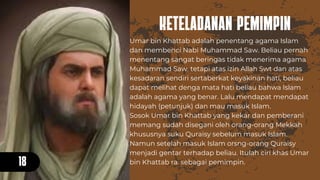KETELADANAN PEMIMPIN
18
Umar bin Khattab adalah penentang agama Islam
dan membenci Nabi Muhammad Saw. Beliau pernah
menentang sangat beringas tidak menerima agama
Muhammad Saw. tetapi atas izin Allah Swt dan atas
kesadaran sendiri sertaberkat keyakinan hati, beliau
dapat melihat denga mata hati beliau bahwa Islam
adalah agama yang benar. Lalu mendapat mendapat
hidayah (petunjuk) dan mau masuk Islam.
Sosok Umar bin Khattab yang kekar dan pemberani
memang sudah disegani oleh orang-orang Mekkah
khususnya suku Quraisy sebelum masuk Islam.
Namun setelah masuk Islam orsng-orang Quraisy
menjadi gentar terhadap beliau. Itulah ciri khas Umar
bin Khattab ra. sebagai pemimpin.
 