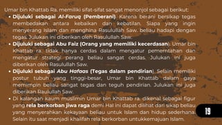 Dijuluki sebagai Al-Faruq (Pemberani). Karena berani bersikap tegas
membedakan antara kebaikan dan kebatilan. Siapa yang ingin
menyerang Islam dan menghina Rasulullah Saw. beliau hadapi dengan
tegas. Julukan ini diberikan oleh Rasulullah Saw.
Dijuluki sebagai Abu Faiz (Orang yang memiliki kecerdasan). Umar bin
Khattab ra. tidak hanya cerdas dalam mengatur pemerntahan dan
mengatur strategi perang beliau sangat cerdas. Julukan ini juga
diberikan oleh Rasulullah Saw.
Dijuluki sebagai Abu Hafaas (Tegas dalam pendirian). Selain memiliki
postur tubuh yang tinggi-besar, Umar bin Khattab dalam gaya
memimpin beliau sangat tegas dan teguh pendirian. Julukan ini juga
diberikan Raulullah Saw.
Di kalangan kaum muslimin Umar bin Khattab ra. dikenal sebagai figur
yang rela berkorban jiwa raga demi Hal ini dapat dilihat dari sikap beliau
yang menyerahkan kekayaan beliau untuk Islam dan hidup sederhana.
Selain itu saat menjadi khalifah rela berkorban untukkemajuan Islam.
Umar bin Khattab Ra. memiliki sifat-sifat sangat menonjol sebagai berikut:
19
 