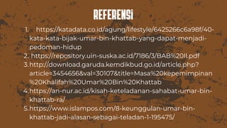 Referensi
https://katadata.co.id/agung/lifestyle/6425266c6a98f/40-
kata-kata-bijak-umar-bin-khattab-yang-dapat-menjadi-
pedoman-hidup
https://repository.uin-suska.ac.id/7186/3/BAB%20II.pdf
http://download.garuda.kemdikbud.go.id/article.php?
article=3454656&val=30107&title=Masa%20kepemimpinan
%20Khalifah%20Umar%20Bin%20Khattab
https://an-nur.ac.id/kisah-keteladanan-sahabat-umar-bin-
khattab-ra/
https://www.islampos.com/8-keunggulan-umar-bin-
khattab-jadi-alasan-sebagai-teladan-1-195475/
1.
2.
3.
4.
5.
 